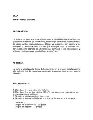 SILLA

Susana Aranda Escudero




PROBLEMÁTICA



Un vigilante de portería se encarga de proteger la integridad física de las personas
y los bienes materiales de donde labora, sin embargo dentro de su extenso horario
de trabajo también realiza actividades básicas ya sea comer, leer, esperar o ver
televisión; por lo cual requiere una silla que se adapte a sus necesidades tanto
personales como laborales, de tal manera que su trabajo se vea potencializado y
al tiempo pueda conservar su salud física y psicológica.




PROBLEMA


Un portero necesita contar dentro de los elementos en su entorno de trabajo con la
silla indicada que le proporcione posiciones adecuadas durante sus horarios
laborales.




REQUERIMIENTOS


1. El producto tiene una altura total de 1,5 m.
2. El producto tiene un área máxima 1,60m^2 para que genere proporciones de
un espacio personal suficiente.
3. El producto brinda comodidad y seguridad.
4. El producto tiene versatibilidad en la inclinación del asiento y del espaldar.

   Variación 1
   Angulo del asiento: de 19 a 20 grados.
   Angulo del respaldo: 115 grados.
 