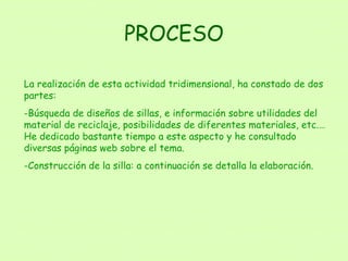 PROCESO La realización de esta actividad tridimensional, ha constado de dos partes: Búsqueda de diseños de sillas, e información sobre utilidades del material de reciclaje, posibilidades de diferentes materiales, etc.… He dedicado bastante tiempo a este aspecto y he consultado diversas páginas web sobre el tema. Construcción de la silla: a continuación se detalla la elaboración. 