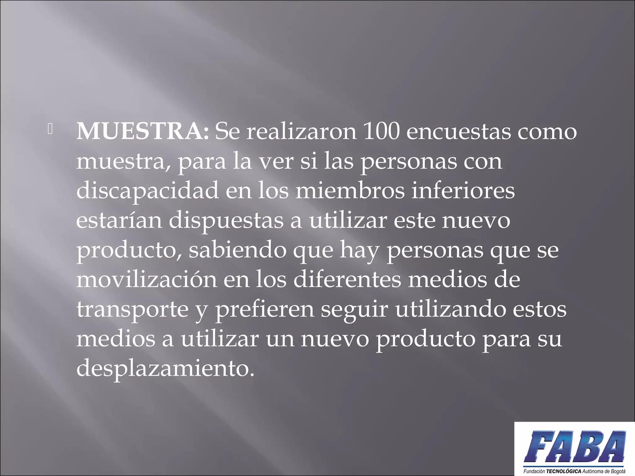  MUESTRA: Se realizaron 100 encuestas como
muestra, para la ver si las personas con
discapacidad en los miembros inferiores
estarían dispuestas a utilizar este nuevo
producto, sabiendo que hay personas que se
movilización en los diferentes medios de
transporte y prefieren seguir utilizando estos
medios a utilizar un nuevo producto para su
desplazamiento.
 