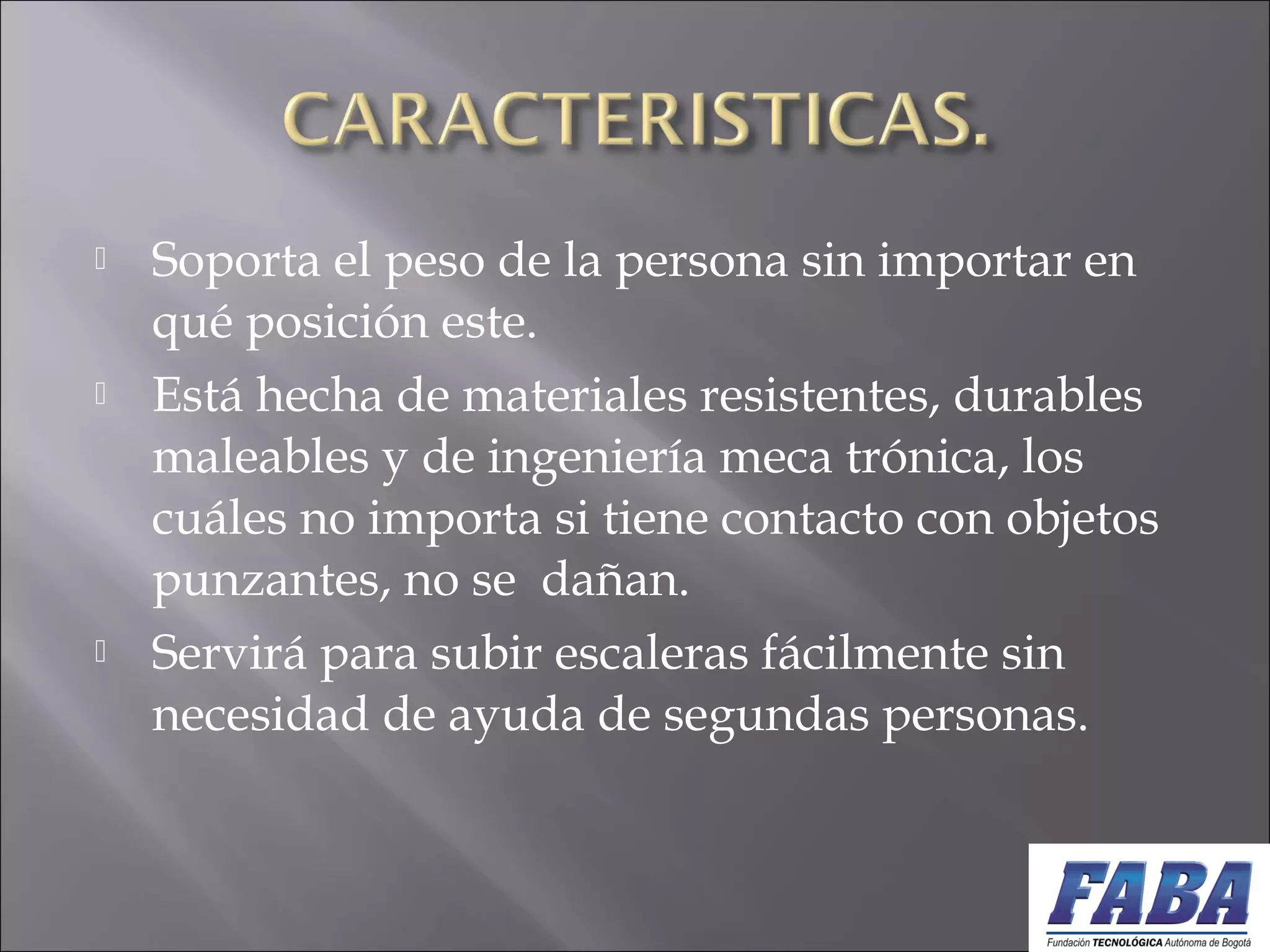  Soporta el peso de la persona sin importar en
qué posición este. 
 Está hecha de materiales resistentes, durables
maleables y de ingeniería meca trónica, los
cuáles no importa si tiene contacto con objetos
punzantes, no se dañan. 
 Servirá para subir escaleras fácilmente sin
necesidad de ayuda de segundas personas.
 