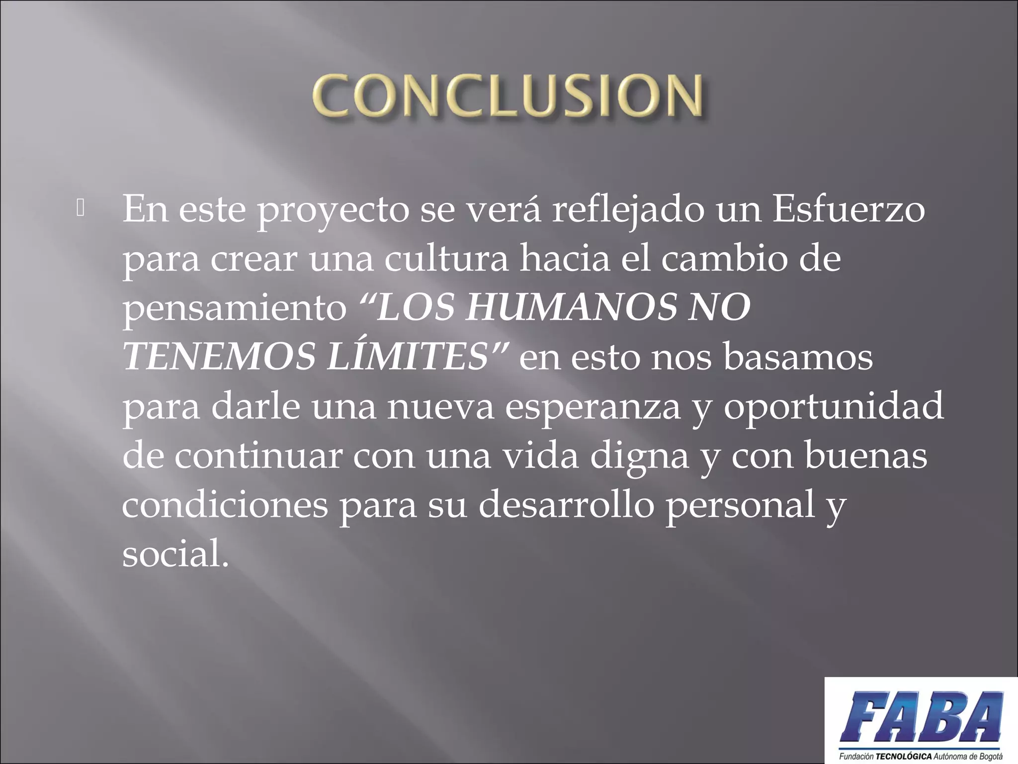  En este proyecto se verá reflejado un Esfuerzo
para crear una cultura hacia el cambio de
pensamiento “LOS HUMANOS NO
TENEMOS LÍMITES” en esto nos basamos
para darle una nueva esperanza y oportunidad
de continuar con una vida digna y con buenas
condiciones para su desarrollo personal y
social.
 