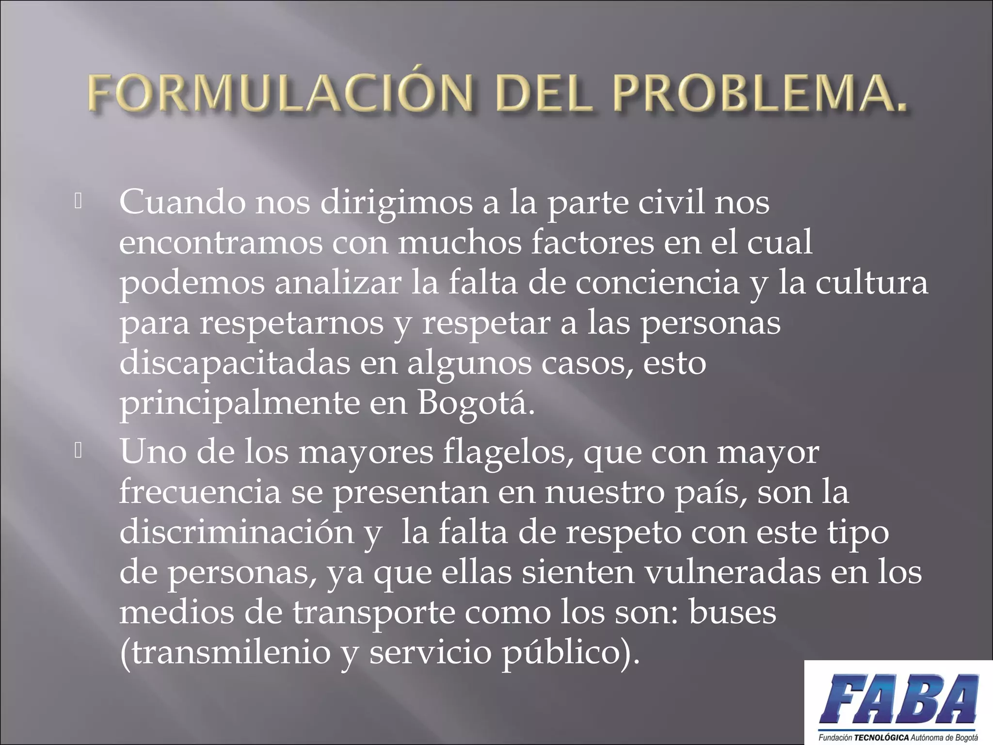  Cuando nos dirigimos a la parte civil nos
encontramos con muchos factores en el cual
podemos analizar la falta de conciencia y la cultura
para respetarnos y respetar a las personas
discapacitadas en algunos casos, esto
principalmente en Bogotá.
 Uno de los mayores flagelos, que con mayor
frecuencia se presentan en nuestro país, son la
discriminación y la falta de respeto con este tipo
de personas, ya que ellas sienten vulneradas en los
medios de transporte como los son: buses
(transmilenio y servicio público).
 
