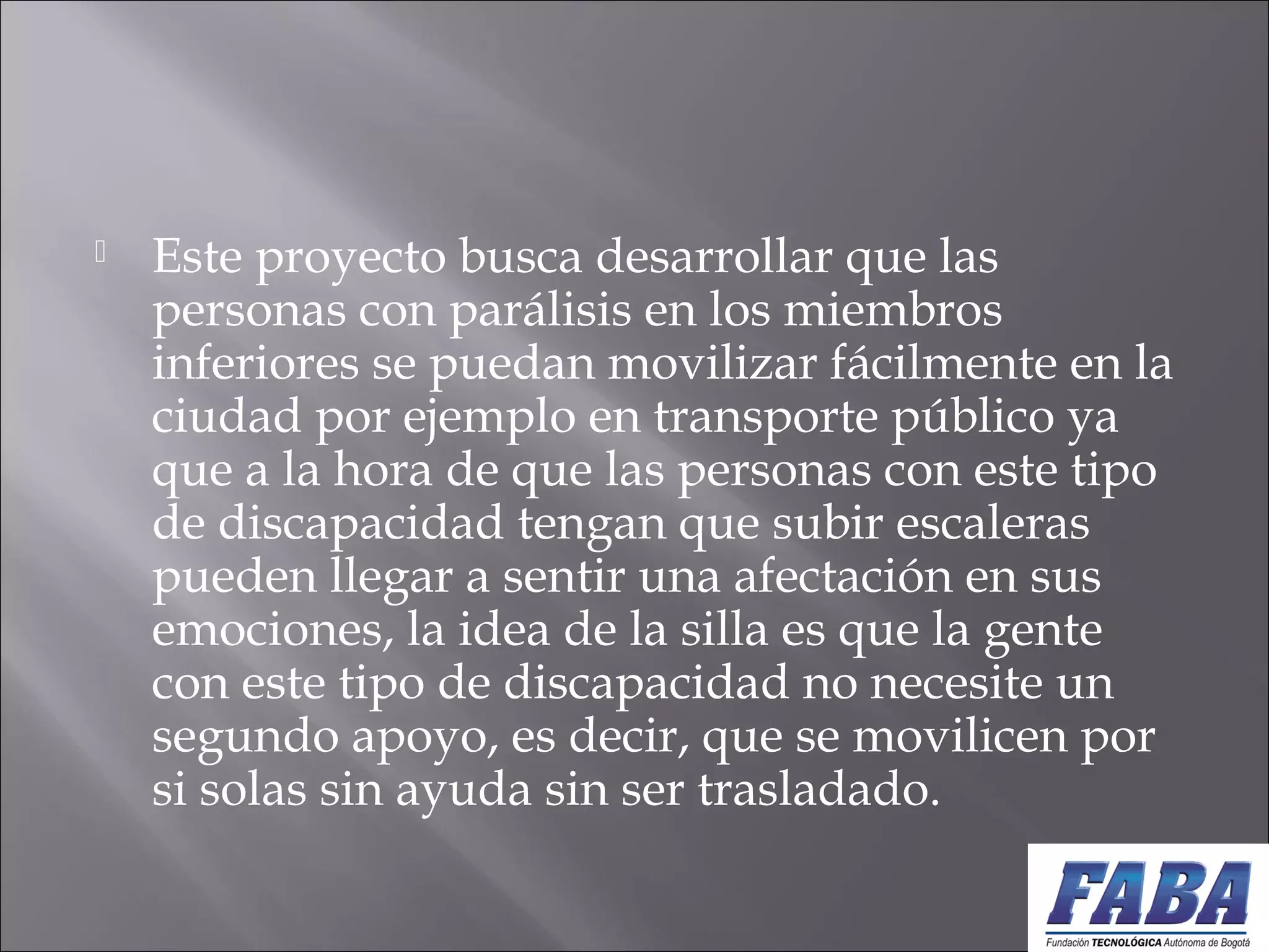  Este proyecto busca desarrollar que las
personas con parálisis en los miembros
inferiores se puedan movilizar fácilmente en la
ciudad por ejemplo en transporte público ya
que a la hora de que las personas con este tipo
de discapacidad tengan que subir escaleras
pueden llegar a sentir una afectación en sus
emociones, la idea de la silla es que la gente
con este tipo de discapacidad no necesite un
segundo apoyo, es decir, que se movilicen por
si solas sin ayuda sin ser trasladado.
 