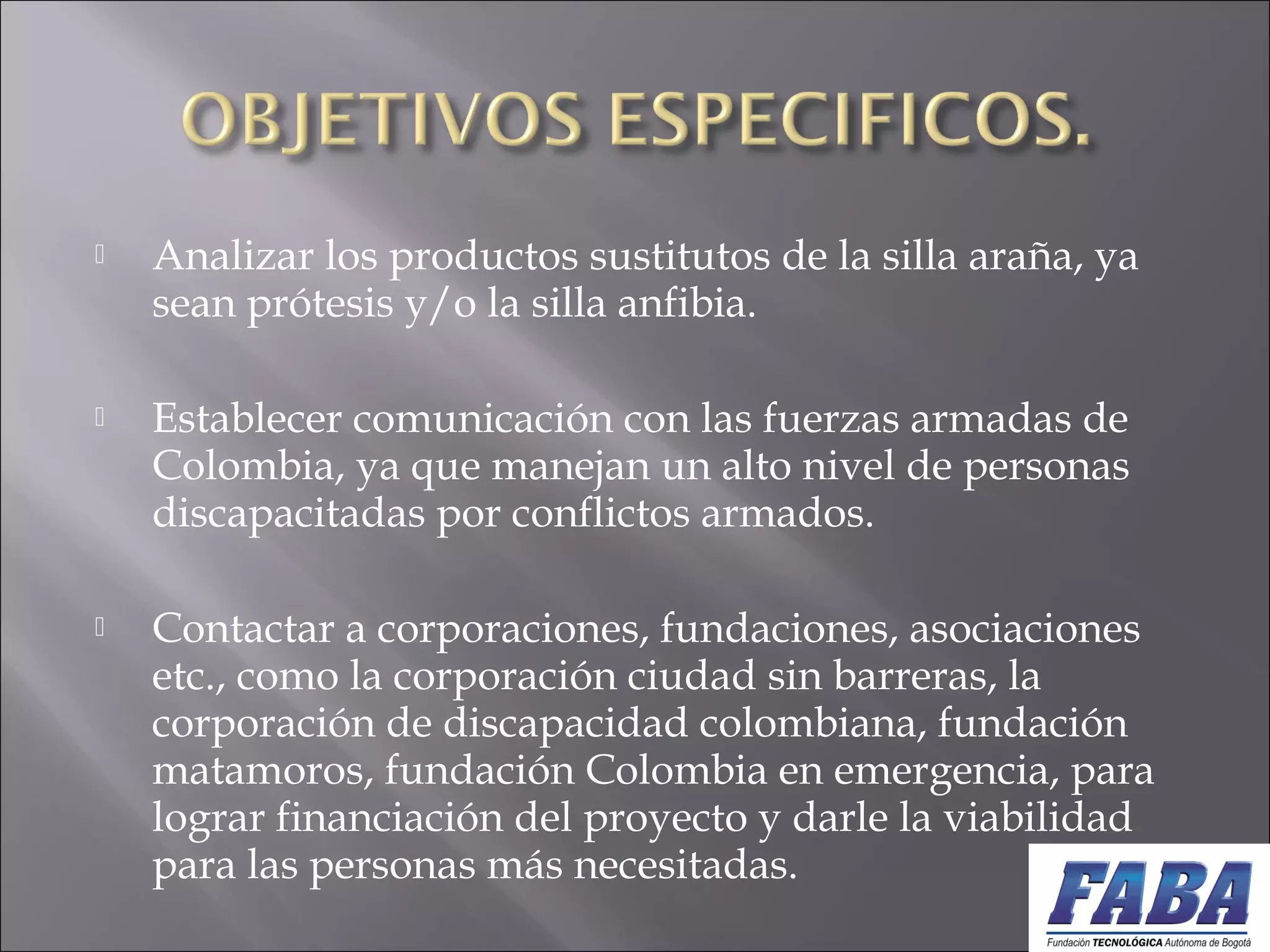  Analizar los productos sustitutos de la silla araña, ya
sean prótesis y/o la silla anfibia.
 
 Establecer comunicación con las fuerzas armadas de
Colombia, ya que manejan un alto nivel de personas
discapacitadas por conflictos armados.
 
 Contactar a corporaciones, fundaciones, asociaciones
etc., como la corporación ciudad sin barreras, la
corporación de discapacidad colombiana, fundación
matamoros, fundación Colombia en emergencia, para
lograr financiación del proyecto y darle la viabilidad
para las personas más necesitadas.
 