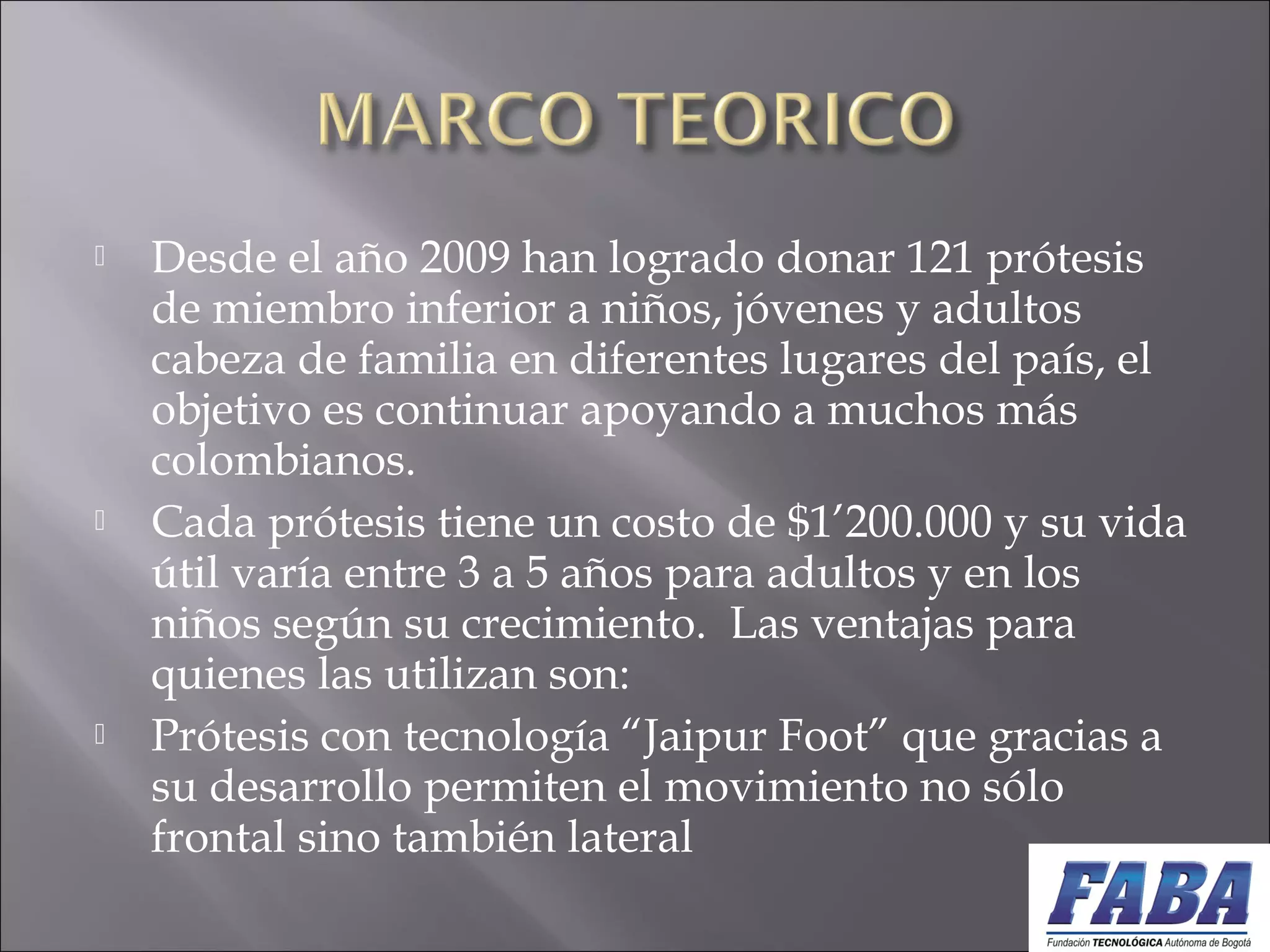 Desde el año 2009 han logrado donar 121 prótesis
de miembro inferior a niños, jóvenes y adultos
cabeza de familia en diferentes lugares del país, el
objetivo es continuar apoyando a muchos más
colombianos.
 Cada prótesis tiene un costo de $1’200.000 y su vida
útil varía entre 3 a 5 años para adultos y en los
niños según su crecimiento.  Las ventajas para
quienes las utilizan son:
 Prótesis con tecnología “Jaipur Foot” que gracias a
su desarrollo permiten el movimiento no sólo
frontal sino también lateral
 