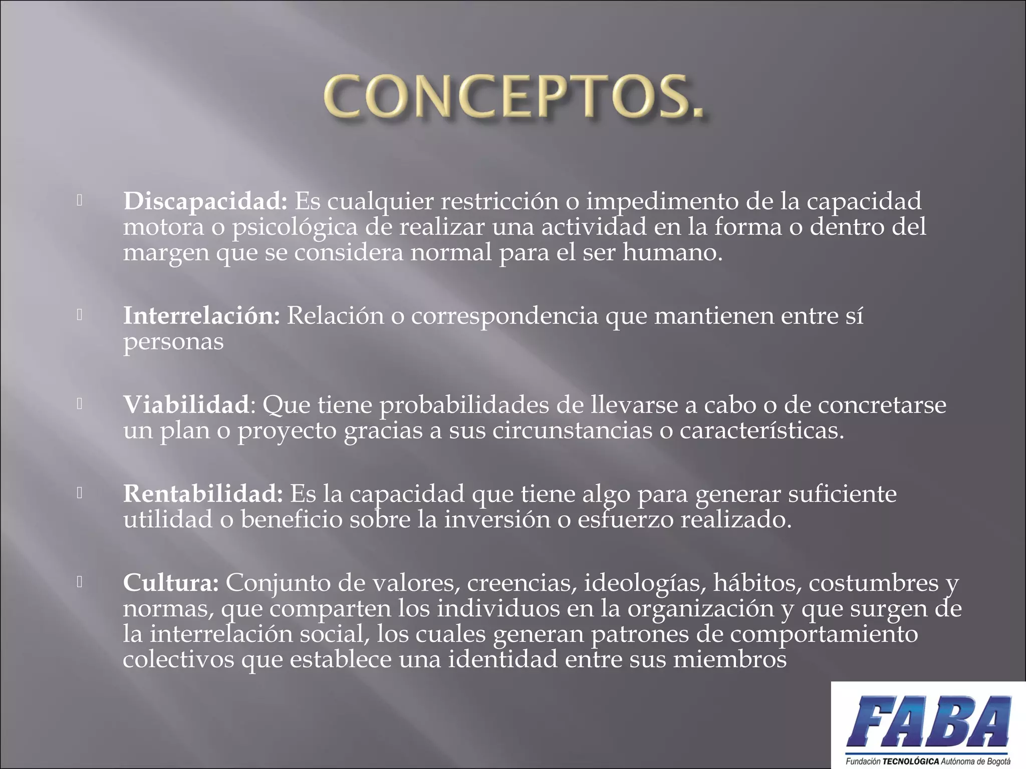  Discapacidad: Es cualquier restricción o impedimento de la capacidad
motora o psicológica de realizar una actividad en la forma o dentro del
margen que se considera normal para el ser humano.
 Interrelación: Relación o correspondencia que mantienen entre sí
personas
 Viabilidad: Que tiene probabilidades de llevarse a cabo o de concretarse
un plan o proyecto gracias a sus circunstancias o características.
 Rentabilidad: Es la capacidad que tiene algo para generar suficiente
utilidad o beneficio sobre la inversión o esfuerzo realizado. 
 Cultura: Conjunto de valores, creencias, ideologías, hábitos, costumbres y
normas, que comparten los individuos en la organización y que surgen de
la interrelación social, los cuales generan patrones de comportamiento
colectivos que establece una identidad entre sus miembros
 