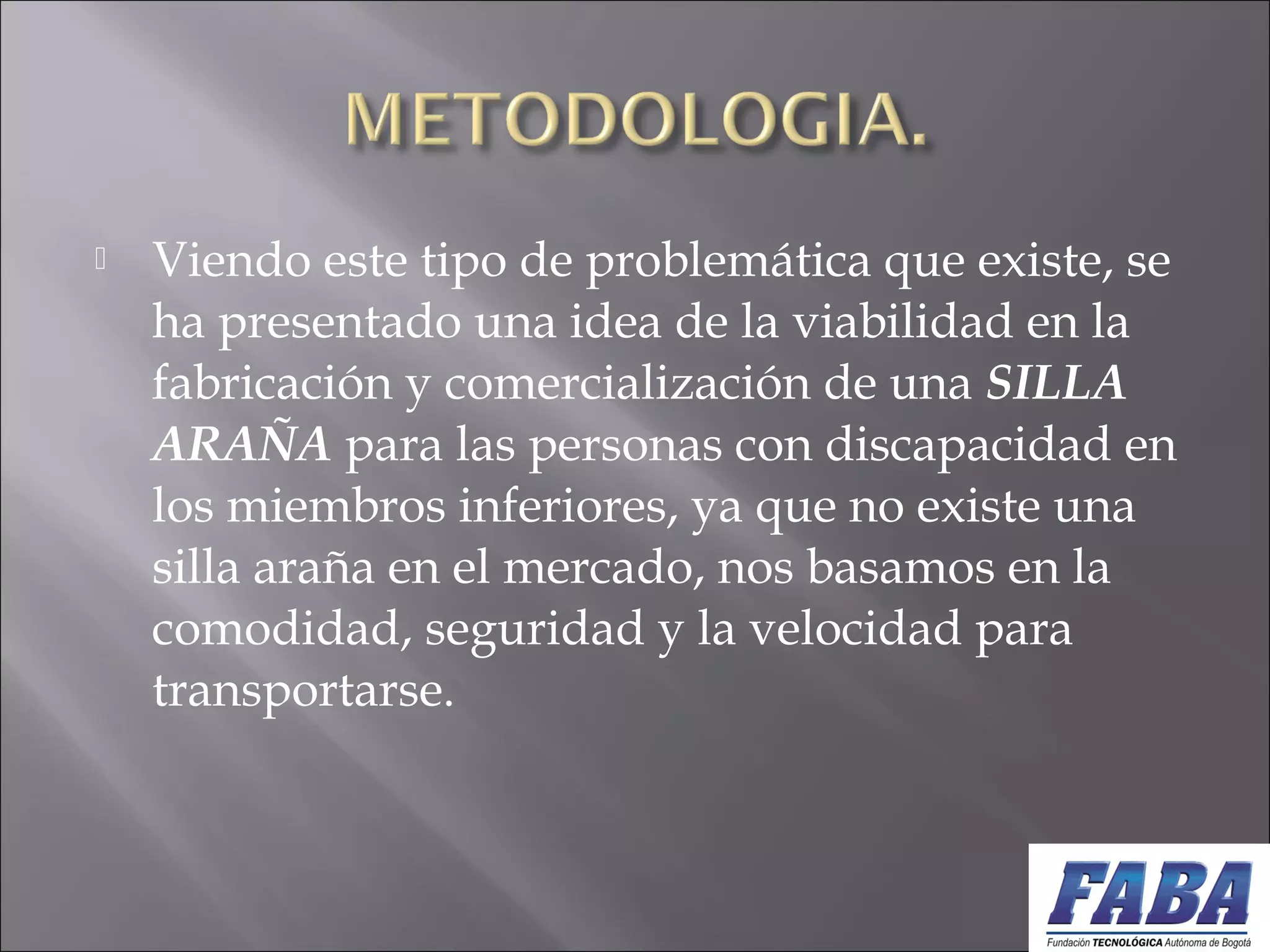  Viendo este tipo de problemática que existe, se
ha presentado una idea de la viabilidad en la
fabricación y comercialización de una SILLA
ARAÑA para las personas con discapacidad en
los miembros inferiores, ya que no existe una
silla araña en el mercado, nos basamos en la
comodidad, seguridad y la velocidad para
transportarse.
 