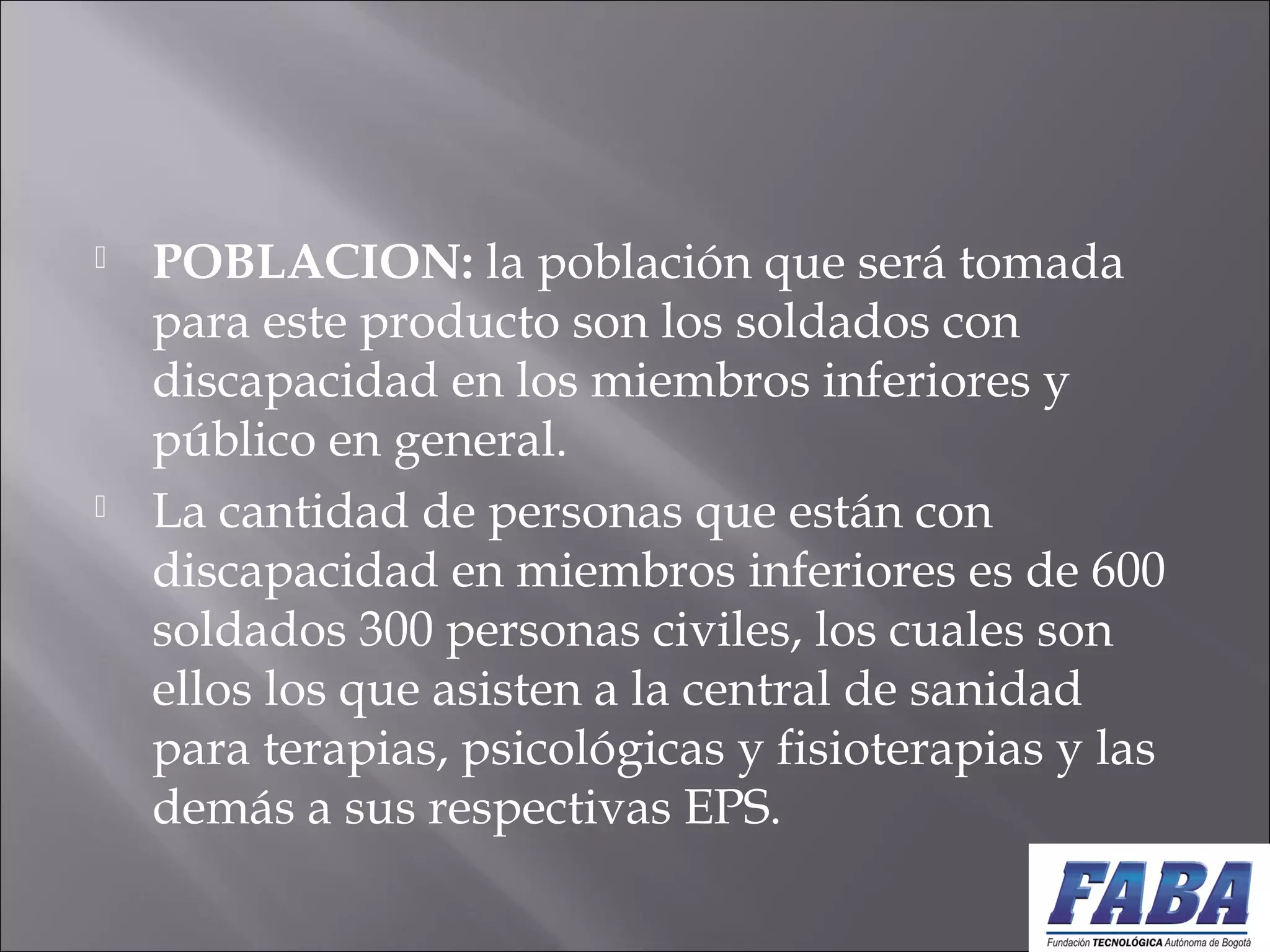  POBLACION: la población que será tomada
para este producto son los soldados con
discapacidad en los miembros inferiores y
público en general.
 La cantidad de personas que están con
discapacidad en miembros inferiores es de 600
soldados 300 personas civiles, los cuales son
ellos los que asisten a la central de sanidad
para terapias, psicológicas y fisioterapias y las
demás a sus respectivas EPS.
 