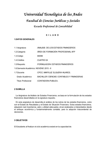 Universidad Tecnológica de los Andes
Facultad de Ciencias Jurídicas y Sociales
Escuela Profesional de Contabilidad
S I L A B O
1.DATOS GENERALES
1.1.Asignatura :ANALISIS DE LOS ESTADOS FINANCIEROS
1.2.Categoría :ÁREA DE FORMACIÓN PROFESIONAL AFP
1.3.Código :B0096
1.4.Créditos :CUATRO 04
1.5.Requisito :FORMULACION ESTADOS FINANCIEROS
1.6.Semestre Académico :NOVENO 2015 - II
1.7.Docente :CPCC. MARYLUZ ELGUERA HILARES.
Grado Académico :BACHILLER CIENCIAS CONTABLES Y FINANCIERAS
Título Profesional :CONTADORA PUBLICA.
2 SUMILLA
La Asignatura de Análisis de Estados Financieros, se basa en la formulación de los estados
financieros desarrollados en la signatura requisito.
En esta asignatura de desarrolla el análisis de los rubros de los estados financieros, como
son el Estado de Resultados y el Estado de Situación Financiera. Estos estados financieros,
adquieren real importancia, valor y utilidad adecuados; al ser analizados e interpretados desde
el enfoque económico y fundamentalmente contable, para la adopción trascendental de
decisiones.
3 OBJETIVOS
El Estudiante al finalizar el ciclo académico estará en la capacidad de:
 