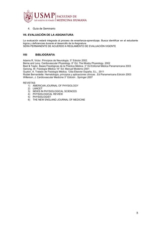 4. Guía de Seminario
VII. EVALUACIÓN DE LA ASIGNATURA:
La evaluación estará integrada al proceso de enseñanza-aprendizaje. Busca identificar en el estudiante
logros y deficiencias durante el desarrollo de la Asignatura.
SERÁ PERMANENTE DE ACUERDO A REGLAMENTO DE EVALUACIÓN VIGENTE
VIII BIBLIOGRAFIA
Adams R, Victor. Principios de Neurología. 5° Edición 2002.
Berne and Levy. Cardiovascular Physiology. 8° Ed. The Mosby Physiology. 2002
Best & Taylor. Bases Fisiológicas de la Práctica Médica. 3° Ed Editorial Médica Panamericana 2003
Ganong, W. Fisiología Médica 16° Ed. Manual Moderno 2001
Guyton, A. Tratado de Fisiología Médica. 12da Elsevier España, S.L.. 2011
Rodak Bernardette: Hematología, principios y aplicaciones clínicas . Ed Panamericana Edición 2003
Willerson, J. Cardiovascular Medicine 3° Edición . Springer 2007
REVISTAS:
1) AMERICAN JOURNAL OF PHYSIOLOGY
2) LANCET
3) NEWS IN PHYSIOLOGICAL SCIENCES
4) PHYSIOLOGICAL REVIEW
5) PHYSIOLOGIST
6) THE NEW ENGLAND JOURNAL OF MEDICINE
8
 