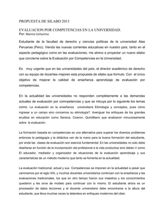 PROPUESTA DE SILABO 2013
EVALUACION POR COMPETENCIAS EN LA UNIVERSIDAD.
Por: Marino Ucharima
Estudiante de la facultad de derecho y ciencias políticas de la universidad Alas
Peruanas (Perú). Viendo las nuevas corrientes educativas en nuestro país, tanto en el
aspecto pedagógico como en las evaluaciones, me atrevo a proyectar un nuevo silabo
que concierne sobre la Evaluación por Competencias en la Universidad.
Es muy urgente que en las universidades del país, el director académico de derecho
con su equipo de docentes mejoren esta propuesta de silabo que formulo. Con el único
objetivo de mejorar la calidad de enseñanza aprendizaje de evaluación por
competencias.
En la actualidad las universidades no responden completamente a las demandas
actuales de evaluación por comnpetencias y que se inlcuya por lo siguiente los temas
como: La evaluación en la enseñanza universitaria Etimología y conceptos, pues còmo
ingresar a un campo sino concemos su etimología?. Averiguar los enfoques de los grandes
eruditos en educación como Seneca, Ciceron, Quintilliano que analizaron minuciosamente
sobre la evaluación.
La formación basada en competencias es una alternativa para superar los diversos problemas
entonces la pedagogía y la didáctica van de la mano para la buena formación del estudiante,
por ende las clases de evaluación son esencia fundamental. En las universidades no solo debe
diseñarse en función de la incorporación del profesional a la vida productiva sino deben ir como
El educador, mediador y organizador de situaciones de la evaluación aprendizaje y sus
características de un método moderno que tanto se fomenta en la actualidad.
La evaluación tradicional, actual y sus Competencias se imponen en la actualidad a pesar que
caminamos por el siglo XXI, y muchos docentes universitarios continúan con la enseñanza y las
evaluaciones tradicionales, los que en otro tiempo fueron sus maestros y los conocimientos
quedaron y les sirve de modelo para continuar con lo mismo. El estudiante ahora es un
procesador de datos lecciones y el docente universitario debe encontrarse a la altura del
estudiante, que lleva muchas veces la delantera en enfoques modernos del ciber.
 