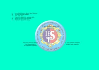    Ley Nº 29062, Ley de la Carrera Pública Magisterial.
   Ley Nº 28740, Ley del SINEACE.
   DCN – 2009 –MED.
   PROYECTO EDUCATIVO NACIONAL- 2021.
   PROYECTO EDUCATIVO REGIONAL.
   PROYECTO EDUCATIVO LOCAL.



                                                           __________________________________
                                                            Lic. RAÚL HUMBERTO PINEDO SOTO
                                                                      Docente Formador




                     ______________________________                                             ______________________________
                      Prof. LUCIO CAUCHOS ESPINOZA                                               Lic. JULIO POMPILIO CANDIOTTI
                            Jefe del Área Académica                                                 Jefe de la Unidad Académica
                         de Computación e Informática
 