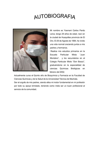 Mi nombre es Yasmani Carlos Pardo
Leiva, tengo 29 años de edad, nací en
la ciudad de Huaquillas provincia de El
Oro. El 29 de Agosto de 1984, he vivido
una vida normal creciendo juntos a mis
padres y hermanos.
Realice mis estudios primarios en la
Escuela Particular Mixta “Juan
Montalvo”, y los secundarios en el
Colegio Particular Mixto “Don Bosco”,
graduándome en la especialidad de
ciencias Químicas Biológicas en
febrero del 2002.
Actualmente curso el Quinto año de Bioquímica y Farmacia en la Facultad de
Ciencias Químicas y de la Salud de la Universidad Técnica de Machala.
Ser el orgullo de mis padres, siendo ellos mi motor fundamental en mi profesión
por todo su apoyo brindado, teniendo como meta ser un buen profesional al
servicio de la comunidad.
 