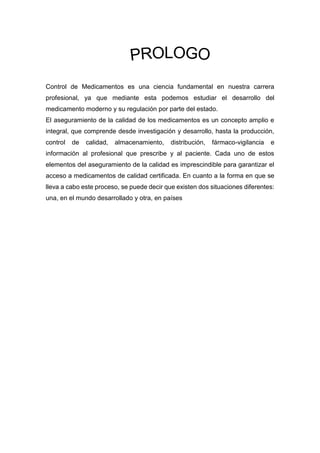 Control de Medicamentos es una ciencia fundamental en nuestra carrera
profesional, ya que mediante esta podemos estudiar el desarrollo del
medicamento moderno y su regulación por parte del estado.
El aseguramiento de la calidad de los medicamentos es un concepto amplio e
integral, que comprende desde investigación y desarrollo, hasta la producción,
control de calidad, almacenamiento, distribución, fármaco-vigilancia e
información al profesional que prescribe y al paciente. Cada uno de estos
elementos del aseguramiento de la calidad es imprescindible para garantizar el
acceso a medicamentos de calidad certificada. En cuanto a la forma en que se
lleva a cabo este proceso, se puede decir que existen dos situaciones diferentes:
una, en el mundo desarrollado y otra, en países
 