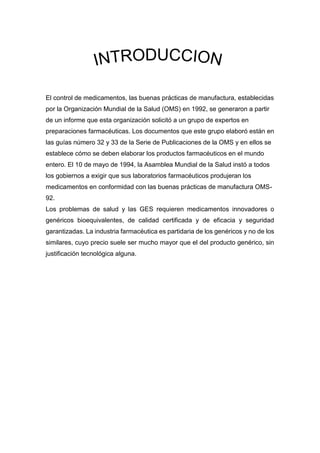 El control de medicamentos, las buenas prácticas de manufactura, establecidas
por la Organización Mundial de la Salud (OMS) en 1992, se generaron a partir
de un informe que esta organización solicitó a un grupo de expertos en
preparaciones farmacéuticas. Los documentos que este grupo elaboró están en
las guías número 32 y 33 de la Serie de Publicaciones de la OMS y en ellos se
establece cómo se deben elaborar los productos farmacéuticos en el mundo
entero. El 10 de mayo de 1994, la Asamblea Mundial de la Salud instó a todos
los gobiernos a exigir que sus laboratorios farmacéuticos produjeran los
medicamentos en conformidad con las buenas prácticas de manufactura OMS-
92.
Los problemas de salud y las GES requieren medicamentos innovadores o
genéricos bioequivalentes, de calidad certificada y de eficacia y seguridad
garantizadas. La industria farmacéutica es partidaria de los genéricos y no de los
similares, cuyo precio suele ser mucho mayor que el del producto genérico, sin
justificación tecnológica alguna.
 