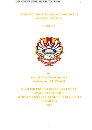 DESIGNING ENGLISH FOR TOURISM i
i
DESIGNING THE SYLLABUS OF ENGLISH FOR
TOURISM 1 SUBJECT
A THESIS
By
Zavitri Citra Wardhani, S.S
Student no. : 8212706011
ENGLISH EDUCATION DEPARTMENT
GRADUATE SCHOOL
WIDYA MANDALA CATHOLIC UNIVERSITY
SURABAYA
2013
 