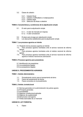 5.2. Clases de catastro
5.2.1. Catastro fiscal
5.2.2. Catastro multifinalitario o multipropositívo
5.2.3. Catastro legal
5.2.4. Selección de áreas a catastrar
TEMA 6. Características y condiciones de la adjudicación simple
6.1. El valor para la adjudicación simple
6.1.1. A valor de mercado sin mejoras
6.1.2. A valor concesional
6.2. El plazo para el pago por adjudicación simple
6.3. Los descuentos establecidos para la adjudicación simple
TEMA 7. Los procesos agrarios en trámite
7.1.Titulación de los procesos agrarios en trámite
7.2. Para procesos agrarios tramitados ante el servicio nacional de reforma
agraria
7.3. Para procesos agrarios tramitados ante el instituto nacional de reforma
agraria
7.4. Para procesos agrarios tramitados ante el servicio nacional de reforma
agraria e instituto nacional de colonización
TEMA 8. Procesos agrarios para poseedores
8.1.Identificación de poseedores
8.2.Los poseedores legales
8.3.Los poseedores ilegales
UNIDAD X. PROCEDIMIENTOS AGRARIOS
TEMA 1. Ámbito Administrativo
1.1. Procedimiento común para el saneamiento de tierra
1.2. Pasos del saneamiento de tierras
1.3. Pasos conocidos en el procedimiento
TEMA 2. Ámbito Jurisdiccional
2.1.Normas generales en la administración de justicia agraria
2.2.Principios generales
2.3.Irrevisibilidad
2.4.Régimen constitucional aplicable
2.5.Régimen de supletoriedad
2.6.Del proceso oral agrario
2.7.Partes esenciales de un memorial
UNIDAD XI. LEY FORESTAL
1. Objeto
 