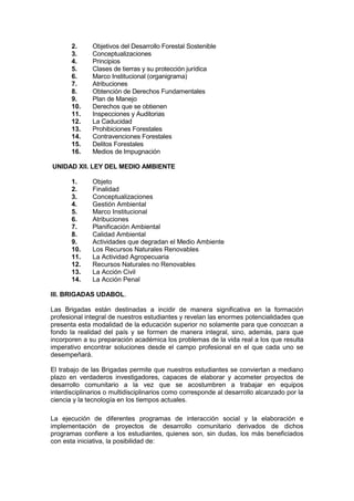 2. Objetivos del Desarrollo Forestal Sostenible
3. Conceptualizaciones
4. Principios
5. Clases de tierras y su protección jurídica
6. Marco Institucional (organigrama)
7. Atribuciones
8. Obtención de Derechos Fundamentales
9. Plan de Manejo
10. Derechos que se obtienen
11. Inspecciones y Auditorias
12. La Caducidad
13. Prohibiciones Forestales
14. Contravenciones Forestales
15. Delitos Forestales
16. Medios de Impugnación
UNIDAD XII. LEY DEL MEDIO AMBIENTE
1. Objeto
2. Finalidad
3. Conceptualizaciones
4. Gestión Ambiental
5. Marco Institucional
6. Atribuciones
7. Planificación Ambiental
8. Calidad Ambiental
9. Actividades que degradan el Medio Ambiente
10. Los Recursos Naturales Renovables
11. La Actividad Agropecuaria
12. Recursos Naturales no Renovables
13. La Acción Civil
14. La Acción Penal
III. BRIGADAS UDABOL.
Las Brigadas están destinadas a incidir de manera significativa en la formación
profesional integral de nuestros estudiantes y revelan las enormes potencialidades que
presenta esta modalidad de la educación superior no solamente para que conozcan a
fondo la realidad del país y se formen de manera integral, sino, además, para que
incorporen a su preparación académica los problemas de la vida real a los que resulta
imperativo encontrar soluciones desde el campo profesional en el que cada uno se
desempeñará.
El trabajo de las Brigadas permite que nuestros estudiantes se conviertan a mediano
plazo en verdaderos investigadores, capaces de elaborar y acometer proyectos de
desarrollo comunitario a la vez que se acostumbren a trabajar en equipos
interdisciplinarios o multidisciplinarios como corresponde al desarrollo alcanzado por la
ciencia y la tecnología en los tiempos actuales.
La ejecución de diferentes programas de interacción social y la elaboración e
implementación de proyectos de desarrollo comunitario derivados de dichos
programas confiere a los estudiantes, quienes son, sin dudas, los más beneficiados
con esta iniciativa, la posibilidad de:
 
