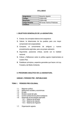 SYLLABUS
Asignatura: Derecho Agrario
Código: CSDA-540
Requisito: CSDA-480
Carga Horaria: 80 horas Teórico Prácticas
Créditos: 4
I. OBJETIVOS GENERALES DE LA ASIGNATURA.
1. Evaluar, los conceptos básicos de la asignatura.
2. Valorar, la idiosincrasia de los pueblos para una mayor
comprensión de la especialidad.
3. Comparar, el conocimiento de antiguos y nuevos
procedimientos agrícolas, para una propia valoración.
4. Argumentar, posiciones críticas, acorde con la realidad
nacional.
5. Criticar y Reflexionar sobre la política agraria implementada en
nuestro País.
6. Establecer principios y aspectos generales que hacen a la Ley
Forestal y del Medio Ambiente.
II. PROGRAMA ANALÍTICO DE LA ASIGNATURA.
UNIDAD I. PERIODO PRE - REPUBLICANO
TEMA 1. PERIODO PRE-COLONIAL
1.1. Régimen político
1.2. Relaciones sociales y económicas
1.3. El ayllu
1.4. División social del ayllu
1.5. Control vertical de los pisos ecológicos
1.6. Desarrollo de tecnologías agrícolas
1.6.1. Sistema de terrazas
1.6.2. Sistema de rotación
1.6.3. Sistema de irrigación
1.7. Organización agraria
 