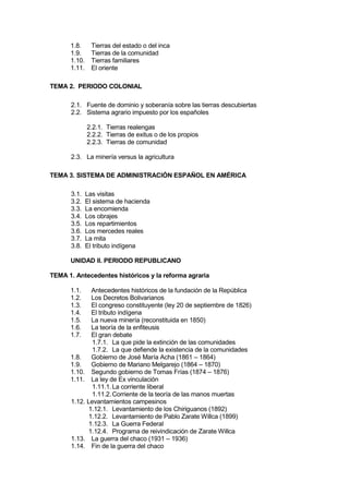 1.8. Tierras del estado o del inca
1.9. Tierras de la comunidad
1.10. Tierras familiares
1.11. El oriente
TEMA 2. PERIODO COLONIAL
2.1. Fuente de dominio y soberanía sobre las tierras descubiertas
2.2. Sistema agrario impuesto por los españoles
2.2.1. Tierras realengas
2.2.2. Tierras de exitus o de los propios
2.2.3. Tierras de comunidad
2.3. La minería versus la agricultura
TEMA 3. SISTEMA DE ADMINISTRACIÓN ESPAÑOL EN AMÉRICA
3.1. Las visitas
3.2. El sistema de hacienda
3.3. La encomienda
3.4. Los obrajes
3.5. Los repartimientos
3.6. Los mercedes reales
3.7. La mita
3.8. El tributo indígena
UNIDAD II. PERIODO REPUBLICANO
TEMA 1. Antecedentes históricos y la reforma agraria
1.1. Antecedentes históricos de la fundación de la República
1.2. Los Decretos Bolivarianos
1.3. El congreso constituyente (ley 20 de septiembre de 1826)
1.4. El tributo indígena
1.5. La nueva minería (reconstituida en 1850)
1.6. La teoría de la enfiteusis
1.7. El gran debate
1.7.1. La que pide la extinción de las comunidades
1.7.2. La que defiende la existencia de la comunidades
1.8. Gobierno de José María Acha (1861 – 1864)
1.9. Gobierno de Mariano Melgarejo (1864 – 1870)
1.10. Segundo gobierno de Tomas Frías (1874 – 1876)
1.11. La ley de Ex vinculación
1.11.1.La corriente liberal
1.11.2.Corriente de la teoría de las manos muertas
1.12. Levantamientos campesinos
1.12.1. Levantamiento de los Chiriguanos (1892)
1.12.2. Levantamiento de Pablo Zarate Willca (1899)
1.12.3. La Guerra Federal
1.12.4. Programa de reivindicación de Zarate Willca
1.13. La guerra del chaco (1931 – 1936)
1.14. Fin de la guerra del chaco
 