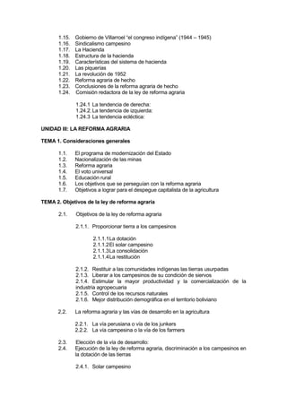 1.15. Gobierno de Villarroel “el congreso indígena” (1944 – 1945)
1.16. Sindicalismo campesino
1.17. La Hacienda
1.18. Estructura de la hacienda
1.19. Características del sistema de hacienda
1.20. Las piquerías
1.21. La revolución de 1952
1.22. Reforma agraria de hecho
1.23. Conclusiones de la reforma agraria de hecho
1.24. Comisión redactora de la ley de reforma agraria
1.24.1 La tendencia de derecha:
1.24.2.La tendencia de izquierda:
1.24.3 La tendencia ecléctica:
UNIDAD III: LA REFORMA AGRARIA
TEMA 1. Consideraciones generales
1.1. El programa de modernización del Estado
1.2. Nacionalización de las minas
1.3. Reforma agraria
1.4. El voto universal
1.5. Educación rural
1.6. Los objetivos que se perseguían con la reforma agraria
1.7. Objetivos a lograr para el despegue capitalista de la agricultura
TEMA 2. Objetivos de la ley de reforma agraria
2.1. Objetivos de la ley de reforma agraria
2.1.1. Proporcionar tierra a los campesinos
2.1.1.1La dotación
2.1.1.2El solar campesino
2.1.1.3La consolidación
2.1.1.4La restitución
2.1.2. Restituir a las comunidades indígenas las tierras usurpadas
2.1.3. Liberar a los campesinos de su condición de siervos
2.1.4. Estimular la mayor productividad y la comercialización de la
industria agropecuaria
2.1.5. Control de los recursos naturales
2.1.6. Mejor distribución demográfica en el territorio boliviano
2.2. La reforma agraria y las vías de desarrollo en la agricultura
2.2.1. La vía perusiana o vía de los junkers
2.2.2. La vía campesina o la vía de los farmers
2.3. Elección de la vía de desarrollo:
2.4. Ejecución de la ley de reforma agraria, discriminación a los campesinos en
la dotación de las tierras
2.4.1. Solar campesino
 