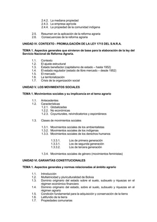 2.4.2. La mediana propiedad
2.4.3. La empresa agrícola
2.4.4. La propiedad de la comunidad indígena
2.5. Resumen en la aplicación de la reforma agraria
2.6. Consecuencias de la reforma agraria
UNIDAD IV. CONTEXTO - PROMULGACIÓN DE LA LEY 1715 DEL S.N.R.A.
TEMA 1. Aspectos generales que sirvieron de base para la elaboración de la ley del
Servicio Nacional de Reforma Agraria.
1.1. Contexto
1.2. El ajuste estructural
1.3. Estado benefactor (capitalismo de estado – hasta 1952)
1.4. El estado regulador (estado de libre mercado – desde 1952)
1.5. El mercado
1.6. La territorialización
1.7. Crisis de la organización social
UNIDAD V. LOS MOVIMIENTOS SOCIALES
TEMA 1. Movimientos sociales y su implicancia en el tema agrario
1.1. Antecedentes
1.2. Características
1.2.1. Globalizadas
1.2.2. No económicas
1.2.3. Coyunturales, reivindicatorios y espontáneos
1.3. Clases de movimientos sociales
1.3.1. Movimientos sociales de los ambientalistas
1.3.2. Movimientos sociales de los indígenas
1.3.3. Movimientos sociales de los derechos humanos
1.3.3.1. Los de primera generación
1.3.3.1. Los de segunda generación
1.3.3.2. Los de tercera generación
1.3.4. Movimientos sociales de género (movimientos feministas)
UNIDAD VI. GARANTÍAS CONSTITUCIONALES
TEMA 1. Aspectos generales y normas relacionadas al ámbito agrario
1.1. Introducción
1.2. Multietnicidad y pluriculturalidad de Bolivia
1.3. Dominio originario del estado sobre el suelo, subsuelo y riquezas en el
régimen económico financiero
1.4. Dominio originario del estado, sobre el suelo, subsuelo y riquezas en el
régimen agrario
1.5. Condición fundamental para la adquisición y conservación de la tierra
1.6. Latifundio de la tierra
1.7. Propiedades comunarias
 