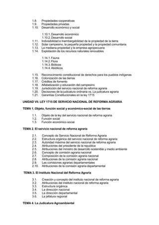 1.8. Propiedades cooperativas
1.9. Propiedades privadas
1.10. Desarrollo económico y social
1.10.1.Desarrollo económico
1.10.2.Desarrollo social
1.11. Indivisibilidad e Inembargabilidad de la propiedad de la tierra
1.12. Solar campesino, la pequeña propiedad y la propiedad comunitaria
1.13. La mediana propiedad y la empresa agropecuaria
1.14. Explotación de los recursos naturales renovables
1.14.1.Fauna
1.14.2.Flora
1.14.3.Bióticos
1.14.4.Abióticos
1.15. Reconocimiento constitucional de derechos para los pueblos indígenas
1.16. Colonización de las tierras
1.17. Créditos de fomento
1.18. Alfabetización y educación del campesino
1.19. Jurisdicción del servicio nacional de reforma agraria
1.20. Decisiones de la judicatura ordinaria vs. La judicatura agraria
1.21. Garantías Constitucionales en la ley 1715
UNIDAD VII. LEY 1715 DE SERVICIO NACIONAL DE REFORMA AGRARIA
TEMA 1. Objeto, función social y económico-social de las tierras
1.1. Objeto de la ley del servicio nacional de reforma agraria
1.2. Función social
1.3. Función económico social
TEMA 2. El servicio nacional de reforma agraria
2.1. Concepto de Servicio Nacional de Reforma Agraria
2.2. Estructura orgánica del servicio nacional de reforma agraria
2.3. Autoridad máxima del servicio nacional de reforma agraria
2.4. Atribuciones del presidente de la republica
2.5. Atribuciones del ministro de desarrollo sostenible y medio ambiente
2.6. Concepto de comisión agraria nacional
2.7. Composición de la comisión agraria nacional
2.8. Atribuciones de la comisión agraria nacional
2.9. Las comisiones agrarias departamentales
2.10. Atribuciones de la comisión agraria departamental
TEMA 3. El Instituto Nacional del Reforma Agraria
3.1. Creación y concepto del instituto nacional de reforma agraria
3.2. Atribuciones del instituto nacional de reforma agraria
3.3. Estructura orgánica
3.4. La dirección nacional
3.5. La dirección departamental
3.6. La jefatura regional
TEMA 4. La Judicatura Agroambiental
 