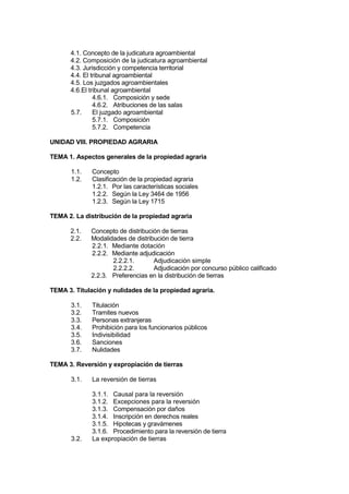 4.1. Concepto de la judicatura agroambiental
4.2. Composición de la judicatura agroambiental
4.3. Jurisdicción y competencia territorial
4.4. El tribunal agroambiental
4.5. Los juzgados agroambientales
4.6.El tribunal agroambiental
4.6.1. Composición y sede
4.6.2. Atribuciones de las salas
5.7. El juzgado agroambiental
5.7.1. Composición
5.7.2. Competencia
UNIDAD VIII. PROPIEDAD AGRARIA
TEMA 1. Aspectos generales de la propiedad agraria
1.1. Concepto
1.2. Clasificación de la propiedad agraria
1.2.1. Por las características sociales
1.2.2. Según la Ley 3464 de 1956
1.2.3. Según la Ley 1715
TEMA 2. La distribución de la propiedad agraria
2.1. Concepto de distribución de tierras
2.2. Modalidades de distribución de tierra
2.2.1. Mediante dotación
2.2.2. Mediante adjudicación
2.2.2.1. Adjudicación simple
2.2.2.2. Adjudicación por concurso público calificado
2.2.3. Preferencias en la distribución de tierras
TEMA 3. Titulación y nulidades de la propiedad agraria.
3.1. Titulación
3.2. Tramites nuevos
3.3. Personas extranjeras
3.4. Prohibición para los funcionarios públicos
3.5. Indivisibilidad
3.6. Sanciones
3.7. Nulidades
TEMA 3. Reversión y expropiación de tierras
3.1. La reversión de tierras
3.1.1. Causal para la reversión
3.1.2. Excepciones para la reversión
3.1.3. Compensación por daños
3.1.4. Inscripción en derechos reales
3.1.5. Hipotecas y gravámenes
3.1.6. Procedimiento para la reversión de tierra
3.2. La expropiación de tierras
 