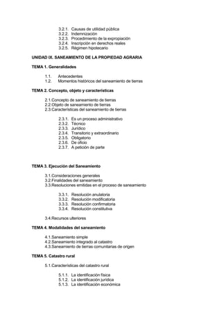 3.2.1. Causas de utilidad pública
3.2.2. Indemnización
3.2.3. Procedimiento de la expropiación
3.2.4. Inscripción en derechos reales
3.2.5. Régimen hipotecario
UNIDAD IX. SANEAMIENTO DE LA PROPIEDAD AGRARIA
TEMA 1. Generalidades
1.1. Antecedentes
1.2. Momentos históricos del saneamiento de tierras
TEMA 2. Concepto, objeto y características
2.1.Concepto de saneamiento de tierras
2.2.Objeto de saneamiento de tierras
2.3.Características del saneamiento de tierras
2.3.1. Es un proceso administrativo
2.3.2. Técnico
2.3.3. Jurídico
2.3.4. Transitorio y extraordinario
2.3.5. Obligatorio
2.3.6. De oficio
2.3.7. A petición de parte
TEMA 3. Ejecución del Saneamiento
3.1.Consideraciones generales
3.2.Finalidades del saneamiento
3.3.Resoluciones emitidas en el proceso de saneamiento
3.3.1. Resolución anulatoria
3.3.2. Resolución modificatoria
3.3.3. Resolución confirmatoria
3.3.4. Resolución constitutiva
3.4.Recursos ulteriores
TEMA 4. Modalidades del saneamiento
4.1.Saneamiento simple
4.2.Saneamiento integrado al catastro
4.3.Saneamiento de tierras comunitarias de origen
TEMA 5. Catastro rural
5.1.Características del catastro rural
5.1.1. La identificación física
5.1.2. La identificación jurídica
5.1.3. La identificación económica
 
