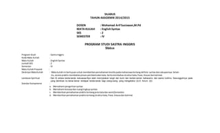 SILABUS
TAHUN AKADEMIK 2014/2015
DOSEN : Mohamad Arif Susiawan,M.Pd
MATA KULIAH : English Syntax
SKS : 2
SEMESTER : IV
PROGRAM STUDI SASTRA INGGRIS
Silabus
Program Studi : Sastra Inggris
Kode Mata Kuliah :
Mata Kuliah : EnglishSyntax
JumlahSKS : 2
Semester : IV
Mata KuliahPrasarat :
Deskripsi MataKuliah : Mata kuliahini bertujuanuntukmemberikanpemahamanteoritispadamahasiswatentang definisi syntax dancakupannya.Selain
itu,secara praktis membahasprosespembentukan kata.Sertamembahasstrukturkata,frase,klause dankalimat.
LandasanSpiritual : Dan Di antara tanda-tanda kekuasaa-Nya ialah menciptakan langit dan bumi dan berlain-lainan bahasamu dan warna kulitmu. Sesungguhnya pada
yang demikian itu benar-benar terdapat tanda-tanda bagi orang-orang yang mengetahui (Q:S: Arrum: 22)
Standar Kompetensi :
a. Memahami pengertiansyntax
b. Memahami konsepdanruanglingkup syntax.
c. Memberikanpemahamanpraktistentangjeniskatadan wordformation.
d. Memberikanpemahamanpraktistentangstrukturkata,frase,klausadankalimat
 