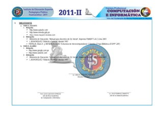 V.   BIBLIOGRAFÍA:
      a. PARA EL DOCENTE:
         1. Webgrafía:
             http://www.aulaclic.com
             http://www.minedu.gob.pe
             http://www.bayard-revistas.com
         2. Bibliografía:
             Ministerio de Educación, “Manual para docentes de Ed. Inicial”, Imprenta FIMART S.A.C.Lima 2001
             L.BOHORQUEZ “Didáctica General” Abedul 1997
             PAPALIA, Diane E. y WENDKOS OLDS “Estructura de microcomputadoras” Colombia 671pp.(Biblioteca IESPP”JJB”)
      b. PARA EL ALUMNO:
         1. Webgrafía:
             http://www.google,com.pe
             http://www.aulaclic.com
         2. Bibliografía:
             Ministerio de Educación, “Manual para docentes de Ed. Inicial”, Imprenta FIMART S.A.C.Lima 2001
             L.BOHORQUEZ “Didáctica General” Abedul 1997




                                                               __________________________________
                                                                    Lic. CARLOS LAURENTE CHAHUAYO
                                                                          Docente Formador




                            ______________________________                                                      ______________________________
                               Prof. LUCIO CAUCHOS ESPINOZA                                                       Lic. JULIO POMPILIO CANDIOTTI
                                  Jefe del Área Académica                                                          Jefe de la Unidad Académica
                                de Computación e Informática
 