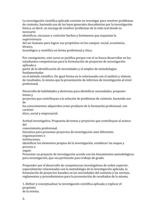 La investigación científica aplicada consiste en investigar para resolver problemas
de contexto, haciendo uso de las leyes generales descubiertas por la investigación
básica, es decir, se encarga de resolver problemas de la vida real donde es
necesario
identificar, encausar y controlar hechos y fenómenos que inquietan la
supervivencia
del ser humano para lograr sus propósitos en los campos: social, económico,
técnico,
tecnológico y científico en forma profesional y ética.

Por consiguiente, este curso se justifica porque con el se busca desarrollar en los
estudiantes competencias para la formulación de proyectos de investigación
aplicada a
partir de la identificación de necesidades y el empleo de metodologías
fundamentadas
en el método científico. De igual forma en lo relacionado con el análisis y síntesis
de resultados, lo mismo que la presentación de informes de investigación al nivel
profesional.

Desarrollo de habilidades y destrezas para identificar necesidades, proponer
temas y
proyectos que contribuyan a la solución de problemas de contexto, haciendo uso
de
los conocimientos adquiridos como producto de la formación profesional, con
carácter
ético, social y empresarial.

Actitud investigativa. Propuesta de temas y proyectos que contribuyan al avance
del
conocimiento profesional.
Iniciativa para presentar proyectos de investigación ante diferentes
organizaciones o
instituciones.
Identificar los elementos propios de la investigación, establecer las etapas y
proceso a
seguir.
Presentar un proyecto de investigación acorde con los lineamientos metodológicos
para investigación, que sea pertinente para trabajo de grado.

Propender por el desarrollo de competencias investigativas de orden superior,
especialmente relacionadas con la metodología de la investigación aplicada, la
formulación de proyectos basados en las necesidades del contexto y las normas,
reglamentos y procedimientos para la presentación de resultados de la misma.

1. Definir y conceptualizar la investigación científica aplicada y explicar el
propósito
de la misma.

2.
 