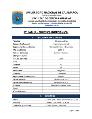 UNIVERSIDAD NACIONAL DE CAJAMARCA
“Norte de la Universidad Peruana”
FACULTAD DE CIENCIAS AGRARIAS
ESCUELA ACADÉMICO PROFESIONAL DE INGENIERÍA AMBIENTAL
Shuitute s/n Chacapampa – Celendín - Telefax: 076-555307
eapiac@unc.edu.pe
SYLLABUS – QUIMICA INORGANICA
I. INFORMACIÓN GENERAL
Facultad Ciências Agrárias
Escuela Profesional Ingeniería Ambiental
Departamento Académico Ciencias Químicas y Dinámicas
Año académico 2015 - II
Nombre del curso Química Inorgânica
Código de curso
Plan de estudios 2006
Ciclo
Créditos 03
Horas 04
Naturaleza Obligatorio
Duración 17 semanas
Asignaturas Prerrequisito Ninguno
Fecha de Inicio Setiembre del 2015
Fecha de Finalización Diciembre de 2015
Docente Tello Chacon Wilson Javier
Email
N° de Alumnos
II. HORARIO
Teoría Lunes: 9:00 – 12:00 am /Jueves: 9 - 12 am
Práctica Martes: 7-9/9-11am – 6 - 8 pm
Consultas y asesoría Lunes, martes y miércoles
Página 1 de 9
 