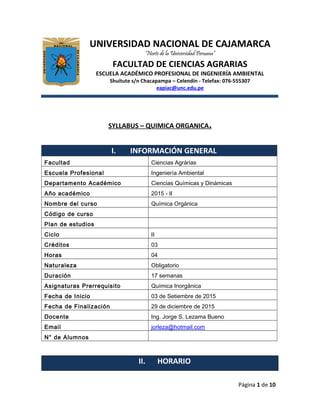 UNIVERSIDAD NACIONAL DE CAJAMARCA
“Norte de la Universidad Peruana”
FACULTAD DE CIENCIAS AGRARIAS
ESCUELA ACADÉMICO PROFESIONAL DE INGENIERÍA AMBIENTAL
Shuitute s/n Chacapampa – Celendín - Telefax: 076-555307
eapiac@unc.edu.pe
SYLLABUS – QUIMICA ORGANICA.
I. INFORMACIÓN GENERAL
Facultad Ciencias Agrárias
Escuela Profesional Ingeniería Ambiental
Departamento Académico Ciencias Químicas y Dinámicas
Año académico 2015 - II
Nombre del curso Química Orgánica
Código de curso
Plan de estudios
Ciclo II
Créditos 03
Horas 04
Naturaleza Obligatorio
Duración 17 semanas
Asignaturas Prerrequisito Química Inorgánica
Fecha de Inicio 03 de Setiembre de 2015
Fecha de Finalización 29 de diciembre de 2015
Docente Ing. Jorge S. Lezama Bueno
Email jorleza@hotmail.com
N° de Alumnos
II. HORARIO
Página 1 de 10
 