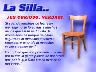 ¿ES CURIOSO, VERDAD?. Si cuando termines de leer este mensaje no se lo envías a muchos de los que están en tu lista de direcciones es porque no estas seguro de lo que ellos piensan al respecto, y peor, de lo que ellos vayan a pensar de ti. Es curioso que nos preocupemos más por lo que la gente piense de nosotros que por lo que Dios pueda pensar de nosotros..! 
