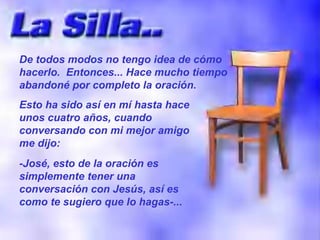 De todos modos no tengo idea de cómo hacerlo.  Entonces... Hace mucho tiempo abandoné por completo la oración. Esto ha sido así en mí hasta hace unos cuatro años, cuando conversando con mi mejor amigo me dijo: -José, esto de la oración es simplemente tener una conversación con Jesús, así es como te sugiero que lo hagas-... 