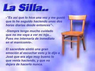 -”Es así que lo hice una vez y me gustó que lo he seguido haciendo unas dos horas diarias desde entonces”-. -Siempre tengo mucho cuidado que no me vaya a ver mi hija... Pues me internaría de inmediato en el manicomio-. El sacerdote sintió una gran emoción al escuchar esto y le dijo a José que era algo muy bueno lo que venía haciendo, y que no dejara de hacerlo nunca. 