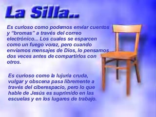 Es curioso como podemos enviar cuentos y “bromas” a través del correo electrónico... Los cuales se esparcen como un fuego voraz, pero cuando enviamos mensajes de Dios, lo pensamos dos veces antes de compartirlos con otros. Es curioso como la lujuria cruda, vulgar y obscena pasa libremente a través del ciberespacio, pero lo que hable de Jesús es suprimido en las escuelas y en los lugares de trabajo. 