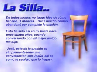 De todos modos no tengo idea de cómo hacerlo.  Entonces... Hace mucho tiempo abandoné por completo la oración. Esto ha sido así en mí hasta hace unos cuatro años, cuando conversando con mi mejor amigo me dijo: -José, esto de la oración es simplemente tener una conversación con Jesús, así es como te sugiero que lo hagas-... 