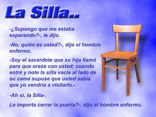 -¿Supongo que me estaba esperando?-, le dijo. -No, quién es usted?-, dijo el hombre enfermo. -Soy el sacerdote que su hija llamó para que orase con usted; cuando entré y note la silla vacía al lado de su cama supuse que usted sabía que yo vendría a visitarlo.- -Ah si, la Silla-. Le importa cerrar la puerta?-. dijo el hombre enfermo, 
