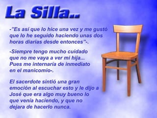 -”Es así que lo hice una vez y me gustó que lo he seguido haciendo unas dos horas diarias desde entonces”-. -Siempre tengo mucho cuidado que no me vaya a ver mi hija... Pues me internaría de inmediato en el manicomio-. El sacerdote sintió una gran emoción al escuchar esto y le dijo a José que era algo muy bueno lo que venía haciendo, y que no dejara de hacerlo nunca. 