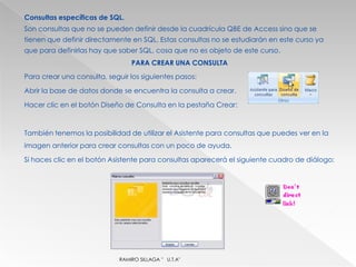 Consultas específicas de SQL.
Son consultas que no se pueden definir desde la cuadrícula QBE de Access sino que se
tienen que definir directamente en SQL. Estas consultas no se estudiarán en este curso ya
que para definirlas hay que saber SQL, cosa que no es objeto de este curso.
                                 PARA CREAR UNA CONSULTA
Para crear una consulta, seguir los siguientes pasos:

Abrir la base de datos donde se encuentra la consulta a crear.

Hacer clic en el botón Diseño de Consulta en la pestaña Crear:



También tenemos la posibilidad de utilizar el Asistente para consultas que puedes ver en la
imagen anterior para crear consultas con un poco de ayuda.

Si haces clic en el botón Asistente para consultas aparecerá el siguiente cuadro de diálogo:




                             RAMIRO SILLAGA " U.T.A"
 