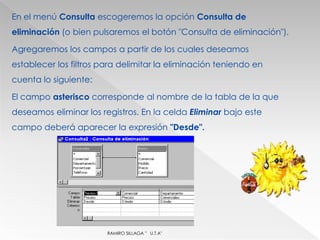 En el menú Consulta escogeremos la opción Consulta de
eliminación (o bien pulsaremos el botón "Consulta de eliminación").

Agregaremos los campos a partir de los cuales deseamos
establecer los filtros para delimitar la eliminación teniendo en
cuenta lo siguiente:

El campo asterisco corresponde al nombre de la tabla de la que
deseamos eliminar los registros. En la celda Eliminar bajo este
campo deberá aparecer la expresión "Desde".




                        RAMIRO SILLAGA " U.T.A"
 