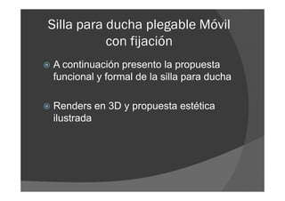 Silla para ducha plegable Móvil
           con fijación
A continuación presento la propuesta
funcional y formal de la silla para ducha

Renders en 3D y propuesta estética
ilustrada
 