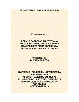 SILLA PORTATIL PARA BEBES CHULIN

Presentado por:
LOZANO CARDENAS ANNY VIVIANA
MOCALEANO RUBIO ANGELICA PAOLA
OCAMPO SILVA NUBIA ESPERANZA
VELANDIA PAEZ SONIA ALEXANDRA

Presentado a:
DUVAN AGUILERA

OMPENSAR - FUNDACIÓN UNIVERSITARIA
PANAMERICANA
ADMINISTRACIÓN DE EMPRESAS
APLICACIÓN DE LAS TECNOLOGIAS DE LA
INFORMACION Y LA COMUNICACIÓN
BOGOTÁ D.C.
SEPTIEMBRE 2013

 