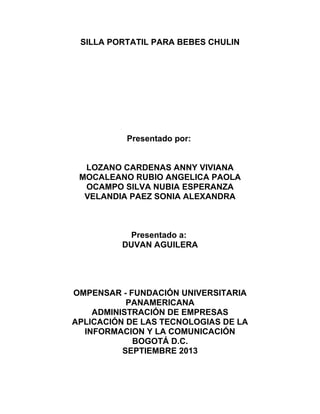 SILLA PORTATIL PARA BEBES CHULIN

Presentado por:
LOZANO CARDENAS ANNY VIVIANA
MOCALEANO RUBIO ANGELICA PAOLA
OCAMPO SILVA NUBIA ESPERANZA
VELANDIA PAEZ SONIA ALEXANDRA

Presentado a:
DUVAN AGUILERA

OMPENSAR - FUNDACIÓN UNIVERSITARIA
PANAMERICANA
ADMINISTRACIÓN DE EMPRESAS
APLICACIÓN DE LAS TECNOLOGIAS DE LA
INFORMACION Y LA COMUNICACIÓN
BOGOTÁ D.C.
SEPTIEMBRE 2013

 