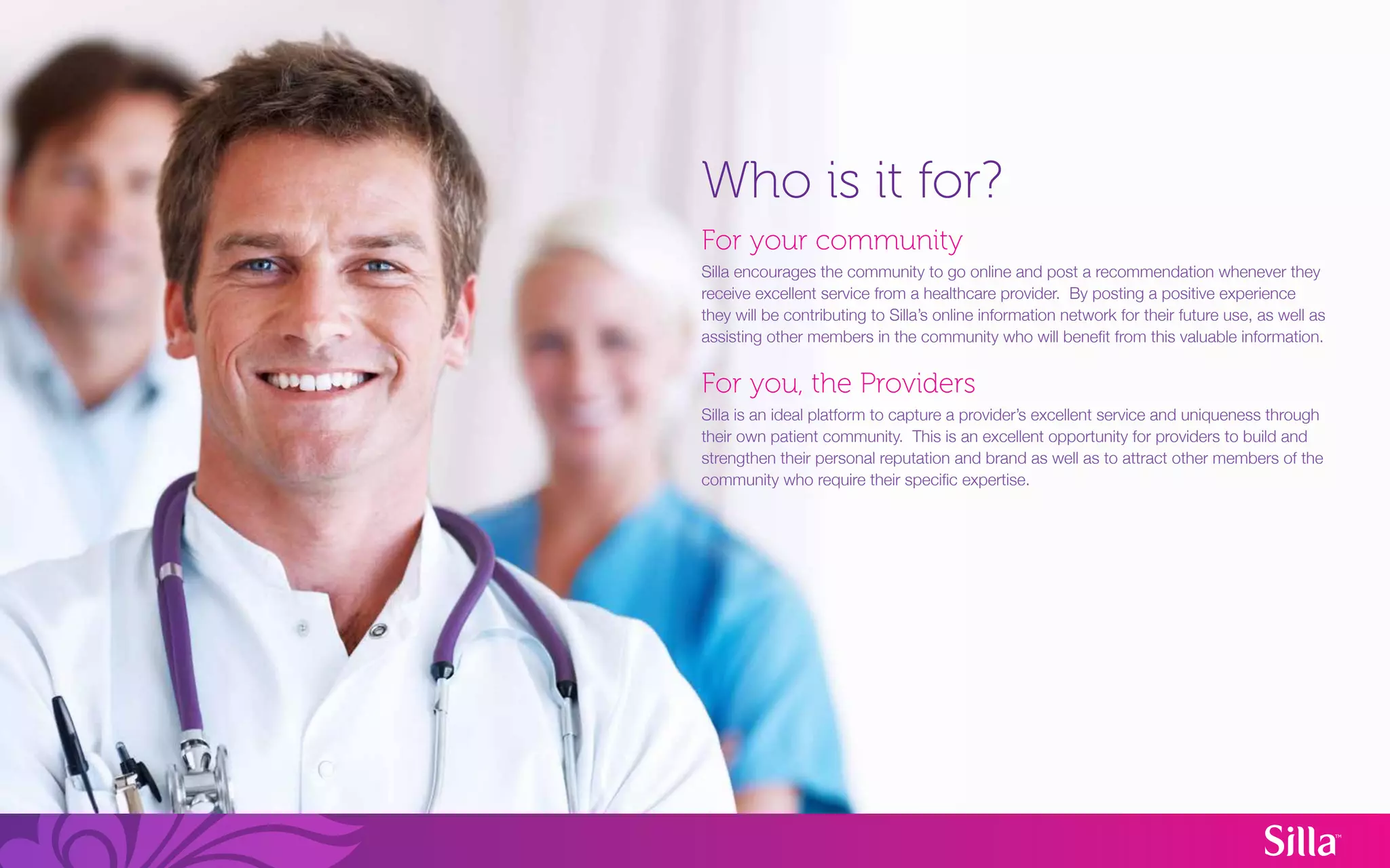 Who is it for?
For your community
Silla encourages the community to go online and post a recommendation whenever they
receive excellent service from a healthcare provider. By posting a positive experience
they will be contributing to Silla’s online information network for their future use, as well as
assisting other members in the community who will benefit from this valuable information.


For you, the Providers
Silla is an ideal platform to capture a provider’s excellent service and uniqueness through
their own patient community. This is an excellent opportunity for providers to build and
strengthen their personal reputation and brand as well as to attract other members of the
community who require their specific expertise.
 