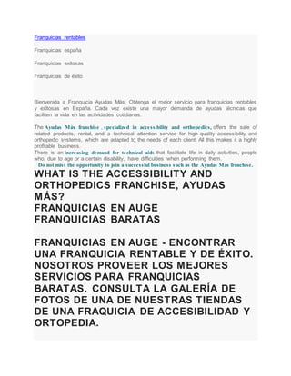 Franquicias rentables
Franquicias españa
Franquicias exitosas
Franquicias de éxito
Bienvenida a Franquicia Ayudas Más, Obtenga el mejor servicio para franquicias rentables
y exitosas en España. Cada vez existe una mayor demanda de ayudas técnicas que
faciliten la vida en las actividades cotidianas.
The Ayudas Más franchise , specialized in accessibility and orthopedics, offers the sale of
related products, rental, and a technical attention service for high-quality accessibility and
orthopedic systems, which are adapted to the needs of each client. All this makes it a highly
profitable business.
There is an increasing demand for technical aids that facilitate life in daily activities, people
who, due to age or a certain disability, have difficulties when performing them.
Do not miss the opportunity to join a successful business such as the Ayudas Mas franchise.
WHAT IS THE ACCESSIBILITY AND
ORTHOPEDICS FRANCHISE, AYUDAS
MÁS?
FRANQUICIAS EN AUGE
FRANQUICIAS BARATAS
FRANQUICIAS EN AUGE - ENCONTRAR
UNA FRANQUICIA RENTABLE Y DE ÉXITO.
NOSOTROS PROVEER LOS MEJORES
SERVICIOS PARA FRANQUICIAS
BARATAS. CONSULTA LA GALERÍA DE
FOTOS DE UNA DE NUESTRAS TIENDAS
DE UNA FRAQUICIA DE ACCESIBILIDAD Y
ORTOPEDIA.
 
