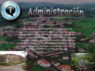 Administración Súas 169 km2 repártanse en 33 parroquias, con advocaciones moi diversas, aínda que merece a pena destacar San Martiño, patrón de cinco parroquias, San Miguel e Santa María, con catro e San Salvador con tres. Como dato curioso, é necesario sinalar que, aínda que pertencendo ao arciprestado de Trasdeza, á archidiciócesis de Santiago, as parroquias de Cira e Dornelas pertencen ao bispado de Lugo . 