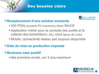 Des besoins clairs


Remplacement d’une solution existante
  220 PDAs (pockets PC industriels) sous WinCE
  Application métier pour la conduite des audits et la
   collecte des échantillons (.Net, 40000 lignes de code)
  Mobile, connectivité réseau pas toujours disponible

Date de mise en production imposée

Business case positif
  dès première année, sur 3 ans maximum



                                                            3
 
